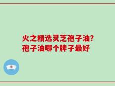 火之精选灵芝孢子油？孢子油哪个牌子最好