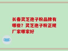 长春灵芝孢子粉品牌有哪些？灵芝孢子粉正规厂家哪家好