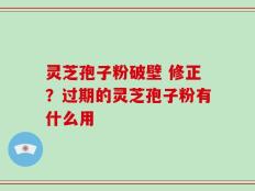 灵芝孢子粉破壁 修正？过期的灵芝孢子粉有什么用
