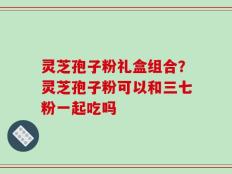 灵芝孢子粉礼盒组合？灵芝孢子粉可以和三七粉一起吃吗