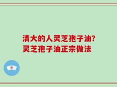 清大的人灵芝孢子油？灵芝孢子油正宗做法