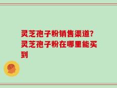 灵芝孢子粉销售渠道？灵芝孢子粉在哪里能买到