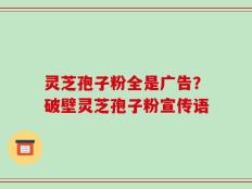 灵芝孢子粉全是广告？破壁灵芝孢子粉宣传语