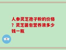 人参灵芝孢子粉的价格？灵芝菌包营养液多少钱一瓶