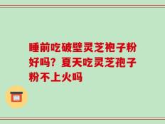 睡前吃破壁灵芝袍子粉好吗？夏天吃灵芝孢子粉不上火吗