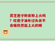 灵芝孢子粉皮粉上火吗？吃孢子油补过头会不会燥热然后上火的呢