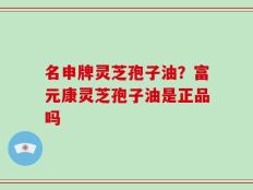 名申牌灵芝孢子油？富元康灵芝孢子油是正品吗