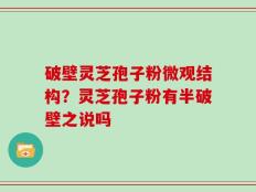 破壁灵芝孢子粉微观结构？灵芝孢子粉有半破壁之说吗