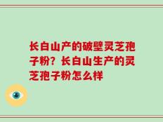 长白山产的破壁灵芝孢子粉？长白山生产的灵芝孢子粉怎么样