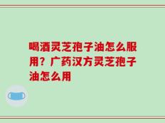喝酒灵芝孢子油怎么服用？广药汉方灵芝孢子油怎么用
