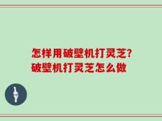 怎样用破壁机打灵芝？破壁机打灵芝怎么做