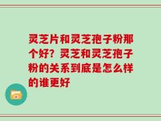 灵芝片和灵芝孢子粉那个好？灵芝和灵芝孢子粉的关系到底是怎么样的谁更好