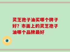 灵芝孢子油买哪个牌子好？市面上的灵芝孢子油哪个品牌最好