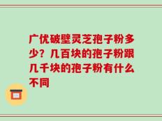 广优破壁灵芝孢子粉多少？几百块的孢子粉跟几千块的孢子粉有什么不同