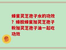 蜂蜜灵芝孢子水的功效？蜂胶蜂蜜加灵芝孢子粉加灵芝孢子油一起吃功效