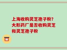 上海收购灵芝孢子粉？大形药厂是否收购灵芝和灵芝孢子粉
