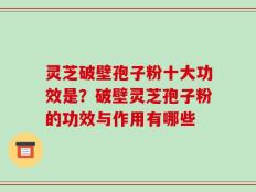 灵芝破壁孢子粉十大功效是？破壁灵芝孢子粉的功效与作用有哪些