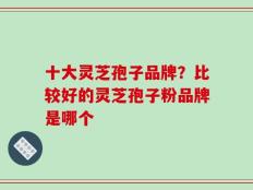 十大灵芝孢子品牌？比较好的灵芝孢子粉品牌是哪个
