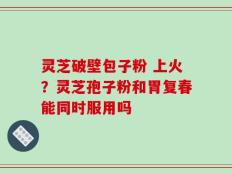 灵芝破壁包子粉 上火？灵芝孢子粉和胃复春能同时服用吗