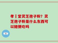 孝頁堂灵芝孢子粉？灵芝孢子粉是什么东西可以随便吃吗