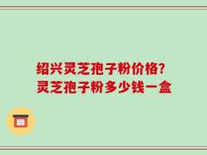 绍兴灵芝孢子粉价格？灵芝孢子粉多少钱一盒
