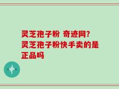 灵芝孢子粉 奇迹网？灵芝孢子粉快手卖的是正品吗