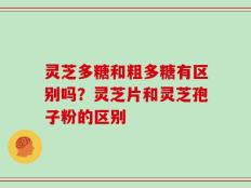灵芝多糖和粗多糖有区别吗？灵芝片和灵芝孢子粉的区别