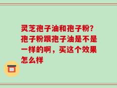 灵芝孢子油和孢子粉？孢子粉跟孢子油是不是一样的啊，买这个效果怎么样