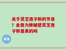 关于灵芝孢子粉的节目？金奥力牌破壁灵芝孢子粉是真的吗