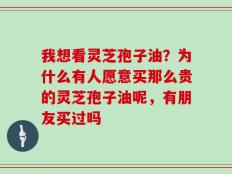 我想看灵芝孢子油？为什么有人愿意买那么贵的灵芝孢子油呢，有朋友买过吗