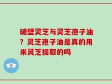 破壁灵芝与灵芝孢子油？灵芝孢子油是真的用来灵芝提取的吗