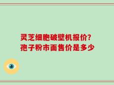 灵芝细胞破壁机报价？孢子粉市面售价是多少