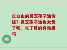 长白山的灵芝孢子油价格？灵芝孢子油也太贵了吧，吃了真的有效果吗