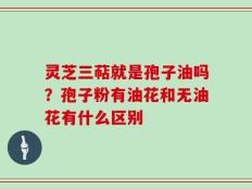 灵芝三萜就是孢子油吗？孢子粉有油花和无油花有什么区别
