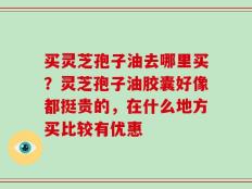 买灵芝孢子油去哪里买？灵芝孢子油胶囊好像都挺贵的，在什么地方买比较有优惠