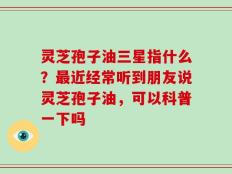 灵芝孢子油三星指什么？最近经常听到朋友说灵芝孢子油，可以科普一下吗