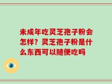 未成年吃灵芝孢子粉会怎样？灵芝孢子粉是什么东西可以随便吃吗