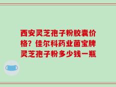 西安灵芝孢子粉胶囊价格？佳尔科药业菌宝牌灵芝孢子粉多少钱一瓶