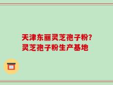 天津东丽灵芝孢子粉？灵芝孢子粉生产基地