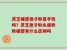 灵芝破壁孢子粉是平性吗？灵芝孢子粉头道粉和破壁有什么区别吗