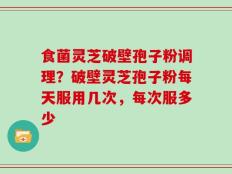 食菌灵芝破壁孢子粉调理？破壁灵芝孢子粉每天服用几次，每次服多少