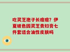 吃灵芝孢子长痘痘？伊夏玻色因灵芝贵妇膏七件套适合油性皮肤吗