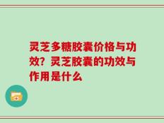 灵芝多糖胶囊价格与功效？灵芝胶囊的功效与作用是什么