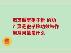 灵芝破壁孢子粉 的功？灵芝孢子粉功效与作用及用量是什么