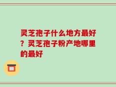 灵芝孢子什么地方最好？灵芝孢子粉产地哪里的最好