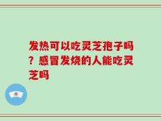 发热可以吃灵芝孢子吗？感冒发烧的人能吃灵芝吗