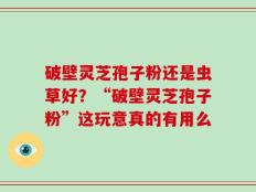 破壁灵芝孢子粉还是虫草好？“破壁灵芝孢子粉”这玩意真的有用么
