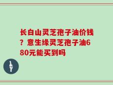 长白山灵芝孢子油价钱？意生缘灵芝孢子油680元能买到吗