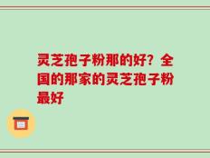 灵芝孢子粉那的好？全国的那家的灵芝孢子粉最好