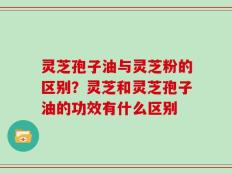 灵芝孢子油与灵芝粉的区别？灵芝和灵芝孢子油的功效有什么区别